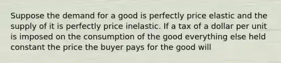 Suppose the demand for a good is perfectly price elastic and the supply of it is perfectly price inelastic. If a tax of a dollar per unit is imposed on the consumption of the good everything else held constant the price the buyer pays for the good will