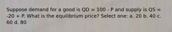 Suppose demand for a good is QD = 100 - P and supply is QS = -20 + P. What is the equilibrium price? Select one: a. 20 b. 40 c. 60 d. 80