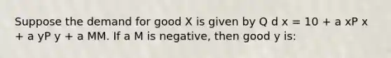 Suppose the demand for good X is given by Q d x = 10 + a xP x + a yP y + a MM. If a M is negative, then good y is: