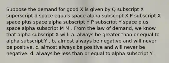 Suppose the demand for good X is given by Q subscript X superscript d space equals space alpha subscript X P subscript X space plus space alpha subscript Y P subscript Y space plus space alpha subscript M M . From the law of demand, we know that alpha subscript X will: a. always be greater than or equal to alpha subscript Y . b. almost always be negative and will never be positive. c. almost always be positive and will never be negative. d. always be less than or equal to alpha subscript Y .