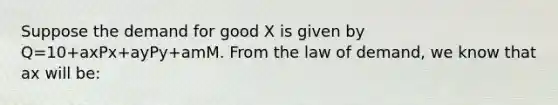 Suppose the demand for good X is given by Q=10+axPx+ayPy+amM. From the law of demand, we know that ax will be: