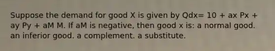 Suppose the demand for good X is given by Qdx= 10 + ax Px + ay Py + aM M. If aM is negative, then good x is: a normal good. an inferior good. a complement. a substitute.