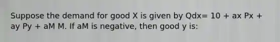 Suppose the demand for good X is given by Qdx= 10 + ax Px + ay Py + aM M. If aM is negative, then good y is: