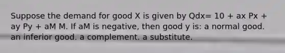 Suppose the demand for good X is given by Qdx= 10 + ax Px + ay Py + aM M. If aM is negative, then good y is: a normal good. an inferior good. a complement. a substitute.