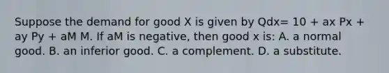 Suppose the demand for good X is given by Qdx= 10 + ax Px + ay Py + aM M. If aM is negative, then good x is: A. a normal good. B. an inferior good. C. a complement. D. a substitute.