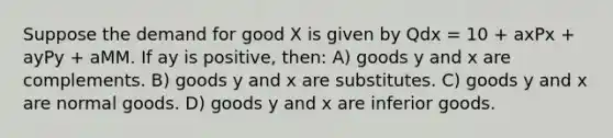 Suppose the demand for good X is given by Qdx = 10 + axPx + ayPy + aMM. If ay is positive, then: A) goods y and x are complements. B) goods y and x are substitutes. C) goods y and x are normal goods. D) goods y and x are inferior goods.