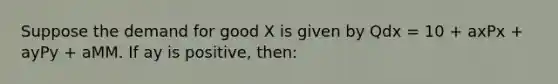 Suppose the demand for good X is given by Qdx = 10 + axPx + ayPy + aMM. If ay is positive, then: