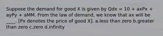 Suppose the demand for good X is given by Qdx = 10 + axPx + ayPy + aMM. From the law of demand, we know that ax will be ____. [Px denotes the price of good X]. a.less than zero b.greater than zero c.zero d.infinity