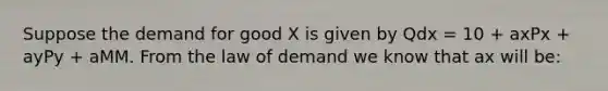 Suppose the demand for good X is given by Qdx = 10 + axPx + ayPy + aMM. From the law of demand we know that ax will be: