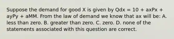 Suppose the demand for good X is given by Qdx = 10 + axPx + ayPy + aMM. From the law of demand we know that ax will be: A. less than zero. B. greater than zero. C. zero. D. none of the statements associated with this question are correct.