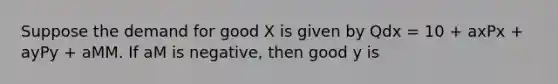 Suppose the demand for good X is given by Qdx = 10 + axPx + ayPy + aMM. If aM is negative, then good y is