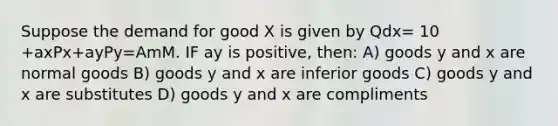 Suppose the demand for good X is given by Qdx= 10 +axPx+ayPy=AmM. IF ay is positive, then: A) goods y and x are normal goods B) goods y and x are inferior goods C) goods y and x are substitutes D) goods y and x are compliments