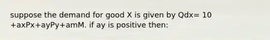 suppose the demand for good X is given by Qdx= 10 +axPx+ayPy+amM. if ay is positive then: