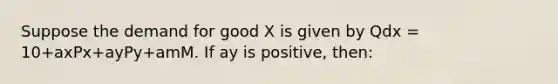 Suppose the demand for good X is given by Qdx = 10+axPx+ayPy+amM. If ay is positive, then: