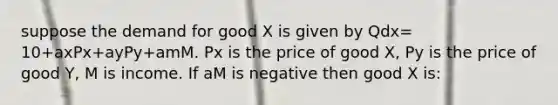 suppose the demand for good X is given by Qdx= 10+axPx+ayPy+amM. Px is the price of good X, Py is the price of good Y, M is income. If aM is negative then good X is: