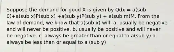 Suppose the demand for good X is given by Qdx = a(sub 0)+a(sub x)P(sub x) +a(sub y)P(sub y) + a(sub m)M. From the law of demand, we know that a(sub x) will: a. usually be negative and will never be positive. b. usually be positive and will never be negative. c. always be greater than or equal to a(sub y) d. always be less than or equal to a (sub y)