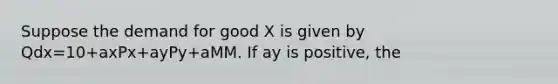 Suppose the demand for good X is given by Qdx=10+axPx+ayPy+aMM. If ay is positive, the