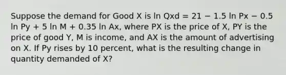 Suppose the demand for Good X is ln Qxd = 21 − 1.5 ln Px − 0.5 ln Py + 5 ln M + 0.35 ln Ax, where PX is the price of X, PY is the price of good Y, M is income, and AX is the amount of advertising on X. If Py rises by 10 percent, what is the resulting change in quantity demanded of X?