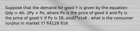 Suppose that the demand for good Y is given by the equation: Qdy = 40- 2Py + Px, where Px is the price of good X and Py is the price of good Y. If Py is 16, and Px is8 , what is the consumer surplus in market Y? 64128 816