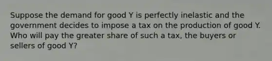 Suppose the demand for good Y is perfectly inelastic and the government decides to impose a tax on the production of good Y. Who will pay the greater share of such a tax, the buyers or sellers of good Y?