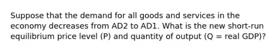 Suppose that the demand for all goods and services in the economy decreases from AD2 to AD1. What is the new short-run equilibrium price level (P) and quantity of output (Q = real GDP)?