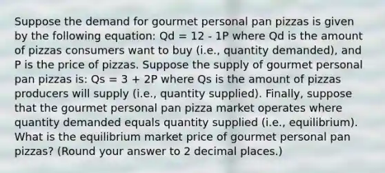 Suppose the demand for gourmet personal pan pizzas is given by the following equation: Qd = 12 - 1P where Qd is the amount of pizzas consumers want to buy (i.e., quantity demanded), and P is the price of pizzas. Suppose the supply of gourmet personal pan pizzas is: Qs = 3 + 2P where Qs is the amount of pizzas producers will supply (i.e., quantity supplied). Finally, suppose that the gourmet personal pan pizza market operates where quantity demanded equals quantity supplied (i.e., equilibrium). What is the equilibrium market price of gourmet personal pan pizzas? (Round your answer to 2 decimal places.)