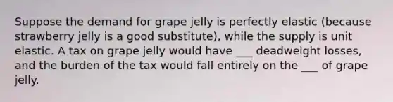 Suppose the demand for grape jelly is perfectly elastic (because strawberry jelly is a good substitute), while the supply is unit elastic. A tax on grape jelly would have ___ deadweight losses, and the burden of the tax would fall entirely on the ___ of grape jelly.