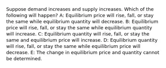 Suppose demand increases and supply increases. Which of the following will happen? A: Equilibrium price will rise, fall, or stay the same while equilibrium quantity will decrease. B: Equilibrium price will rise, fall, or stay the same while equilibrium quantity will increase. C: Equilibrium quantity will rise, fall, or stay the same and equilibrium price will increase. D: Equilibrium quantity will rise, fall, or stay the same while equilibrium price will decrease. E: The change in equilibrium price and quantity cannot be determined.