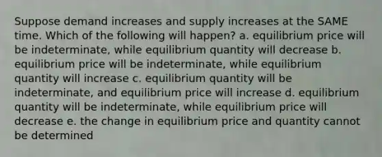 Suppose demand increases and supply increases at the SAME time. Which of the following will happen? a. equilibrium price will be indeterminate, while equilibrium quantity will decrease b. equilibrium price will be indeterminate, while equilibrium quantity will increase c. equilibrium quantity will be indeterminate, and equilibrium price will increase d. equilibrium quantity will be indeterminate, while equilibrium price will decrease e. the change in equilibrium price and quantity cannot be determined