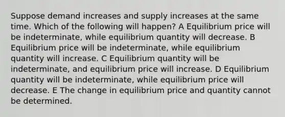 Suppose demand increases and supply increases at the same time. Which of the following will happen? A Equilibrium price will be indeterminate, while equilibrium quantity will decrease. B Equilibrium price will be indeterminate, while equilibrium quantity will increase. C Equilibrium quantity will be indeterminate, and equilibrium price will increase. D Equilibrium quantity will be indeterminate, while equilibrium price will decrease. E The change in equilibrium price and quantity cannot be determined.