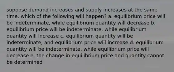 suppose demand increases and supply increases at the same time. which of the following will happen? a. equilibrium price will be indeterminate, while equilibrium quantity will decrease b. equilibrium price will be indeterminate, while equilibrium quantity will increase c. equilibrium quantity will be indeterminate, and equilibrium price will increase d. equilibrium quantity will be indeterminate, while equilibrium price will decrease e. the change in equilibrium price and quantity cannot be determined