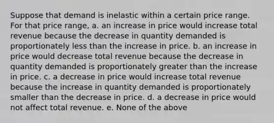 Suppose that demand is inelastic within a certain price range. For that price range, a. an increase in price would increase total revenue because the decrease in quantity demanded is proportionately less than the increase in price. b. an increase in price would decrease total revenue because the decrease in quantity demanded is proportionately greater than the increase in price. c. a decrease in price would increase total revenue because the increase in quantity demanded is proportionately smaller than the decrease in price. d. a decrease in price would not affect total revenue. e. None of the above