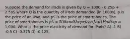 Suppose the demand for iPads is given by Q = 1000 - 0.25p + 2.5pS where Q is the quantity of iPads demanded (in 1000s), p is the price of an iPad, and pS is the price of smartphones. The price of smartphones is pS = 500 and the price of an iPad is p=1,000. What is the price elasticity of demand for iPads? A) -1 B) -0.5 C) -0.375 D) -0.125,