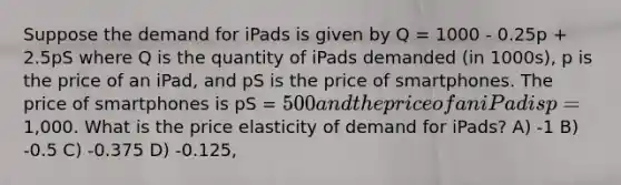 Suppose the demand for iPads is given by Q = 1000 - 0.25p + 2.5pS where Q is the quantity of iPads demanded (in 1000s), p is the price of an iPad, and pS is the price of smartphones. The price of smartphones is pS = 500 and the price of an iPad is p=1,000. What is the price elasticity of demand for iPads? A) -1 B) -0.5 C) -0.375 D) -0.125,