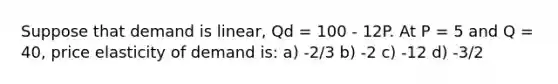 Suppose that demand is linear, Qd = 100 - 12P. At P = 5 and Q = 40, price elasticity of demand is: a) -2/3 b) -2 c) -12 d) -3/2