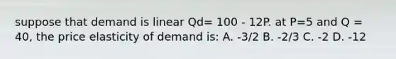 suppose that demand is linear Qd= 100 - 12P. at P=5 and Q = 40, the price elasticity of demand is: A. -3/2 B. -2/3 C. -2 D. -12