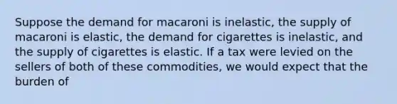 Suppose the demand for macaroni is inelastic, the supply of macaroni is elastic, the demand for cigarettes is inelastic, and the supply of cigarettes is elastic. If a tax were levied on the sellers of both of these commodities, we would expect that the burden of