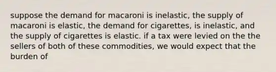 suppose the demand for macaroni is inelastic, the supply of macaroni is elastic, the demand for cigarettes, is inelastic, and the supply of cigarettes is elastic. if a tax were levied on the the sellers of both of these commodities, we would expect that the burden of