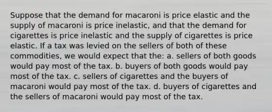 Suppose that the demand for macaroni is price elastic and the supply of macaroni is price inelastic, and that the demand for cigarettes is price inelastic and the supply of cigarettes is price elastic. If a tax was levied on the sellers of both of these commodities, we would expect that the: a. sellers of both goods would pay most of the tax. b. buyers of both goods would pay most of the tax. c. sellers of cigarettes and the buyers of macaroni would pay most of the tax. d. buyers of cigarettes and the sellers of macaroni would pay most of the tax.