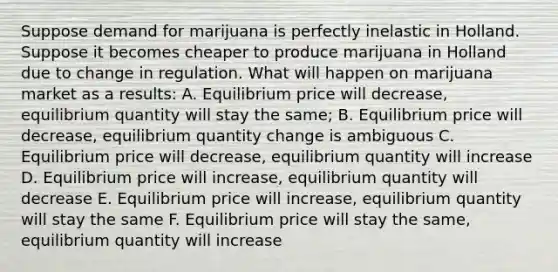 Suppose demand for marijuana is perfectly inelastic in Holland. Suppose it becomes cheaper to produce marijuana in Holland due to change in regulation. What will happen on marijuana market as a results: A. Equilibrium price will decrease, equilibrium quantity will stay the same; B. Equilibrium price will decrease, equilibrium quantity change is ambiguous C. Equilibrium price will decrease, equilibrium quantity will increase D. Equilibrium price will increase, equilibrium quantity will decrease E. Equilibrium price will increase, equilibrium quantity will stay the same F. Equilibrium price will stay the same, equilibrium quantity will increase