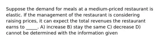 Suppose the demand for meals at a medium-priced restaurant is elastic. If the management of the restaurant is considering raising prices, it can expect the total revenues the restaurant earns to _____. A) increase B) stay the same C) decrease D) cannot be determined with the information given