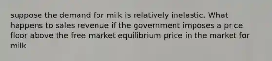 suppose the demand for milk is relatively inelastic. What happens to sales revenue if the government imposes a price floor above the free market equilibrium price in the market for milk