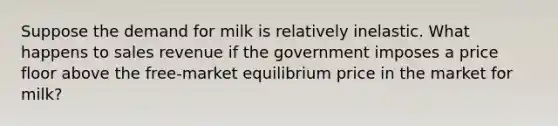 Suppose the demand for milk is relatively inelastic. What happens to sales revenue if the government imposes a price floor above the free-market equilibrium price in the market for milk?