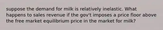 suppose the demand for milk is relatively inelastic. What happens to sales revenue if the gov't imposes a price floor above the free market equilibrium price in the market for milk?