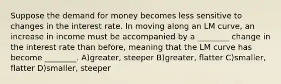 Suppose the demand for money becomes less sensitive to changes in the interest rate. In moving along an LM curve, an increase in income must be accompanied by a ________ change in the interest rate than before, meaning that the LM curve has become ________. A)greater, steeper B)greater, flatter C)smaller, flatter D)smaller, steeper