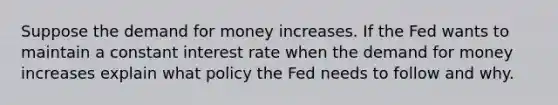 Suppose <a href='https://www.questionai.com/knowledge/klIDlybqd8-the-demand-for-money' class='anchor-knowledge'>the demand for money</a> increases. If the Fed wants to maintain a constant interest rate when the demand for money increases explain what policy the Fed needs to follow and why.