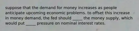 suppose that the demand for money increases as people anticipate upcoming economic problems. to offset this increase in money demand, the fed should _____ the money supply, which would put _____ pressure on nominal interest rates.