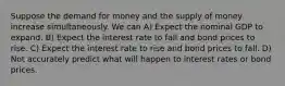 Suppose the demand for money and the supply of money increase simultaneously. We can A) Expect the nominal GDP to expand. B) Expect the interest rate to fall and bond prices to rise. C) Expect the interest rate to rise and bond prices to fall. D) Not accurately predict what will happen to interest rates or bond prices.