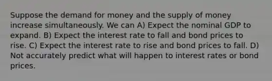 Suppose the demand for money and the supply of money increase simultaneously. We can A) Expect the nominal GDP to expand. B) Expect the interest rate to fall and bond prices to rise. C) Expect the interest rate to rise and bond prices to fall. D) Not accurately predict what will happen to interest rates or bond prices.