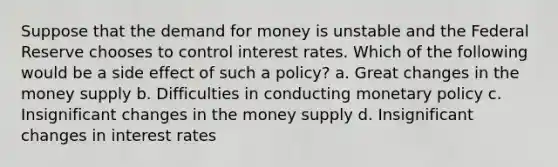 Suppose that the demand for money is unstable and the Federal Reserve chooses to control interest rates. Which of the following would be a side effect of such a policy? a. Great changes in the money supply b. Difficulties in conducting monetary policy c. Insignificant changes in the money supply d. Insignificant changes in interest rates